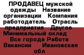 ПРОДАВЕЦ мужской одежды › Название организации ­ Компания-работодатель › Отрасль предприятия ­ Другое › Минимальный оклад ­ 1 - Все города Работа » Вакансии   . Ивановская обл.